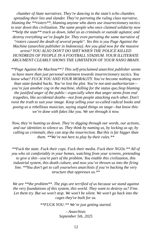 chamber of State narratives. They re dancing i the state’s echo chamber, spreading their lies and slander. They re parroting the ruling class narrative, blaming the **rioters™*, blaming anyone who dares use insurrectionary tactics 0 tear down this civilization. The same people who once claimed solidarity now. **help the state** track us down, label us as criminals or outside agitator, and destroy everything we ve fought for. They even parroting the same narrative of “rioters caused the death of several people”. Yes this is you Page Against the Machine (anarchist publisher in Indonesia). Are you glad now for the massive arrest? YOU ALSO DON’T DO SHIT WHEN THE POLICE KILLED HUNDREDS OF PEOPLE IN A FOOTBALL STADIUM. YOUR ILLITERATE ARGUMENT CLEARLY SHOWS THE LIMITATION OF YOUR NANO BRAIN.  *+Page Against the Machine**? This self-proclaimed anarchist publisher seems t0 have more than just personal sentiment towards insurrectionary tactics. You Know what? FUCK YOU AND YOUR MORALITY. You’ve become nothing more than state-funded hacks. You’ve lost the plot. You’re not anti-authoritarian— you’re just another cog in the machine, shilling for the status quo.Stop blaming the justified anger of the public—especially when that anger stems from real tragedies, like accidental deaths—not from people attacking each other. Don’t twist the truth to suit your image. Keep selling your so-called radical books and posing as a rebellious musician, saying stupid things on stage—but know this: we’re done with fakes like you. We see through it now.  Now, they’re hunting us down. Theyre digging through our words, our actions, and our identities to silence us. They think by naming us, by locking us up, by calling us criminals, they can stop the insurrection. But this is far bigger than  them. **We’re not here to play by their rules.*  **Fuck the state. Fuck their cops. Fuck their media. Fuck their NGOs.** All of you who sit comfortably in your homes, watching from your screens, pretending 0 give a shit—you’re part of the problem. You enable this civlization, this industrial system, this death culture, and now you*ve thrown us into the firing line. **¥ou don’t get to call yourselves anarchists if you’re backing the very structure that oppresses us.**  We are **the problem**. The pigs are terrified of us because we stand against  the very foundations of this system, this world. They want to destroy us? Fine.  Let them try. But we won’tstop. We won’t be silent. We won’t go back into the cages they’ve built for us.  **EUCK YOU.** We’re just getting started.  - Anarchists September 5th, 2025  2 
